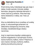 Gali būti ‎1 asmuo ir ‎tekstas „‎Algimantas Rusteika 13 val. Prieš šimtą mety Vokietijoje taip pat, kaip ir dabar, švieté saulute, žmones sédéjo kavinese, dauguma nekreipé demesio ir mane, kad tai يز neliečia. Arba kad taip tiems kitokiems ir reikia, nes &quot;mes už Tautą&quot;. Alus su dešrelemis buvo svarbiau už sveiką protą. Ir, entuziastingai pritariant vis didesnems bukapročiy minioms, letai išvešéjo, išsiskleide blogio žiedus nacizmas. Argi to neprimena kasdien eskaluojama tautine neapykanta ir tyčiojimasis iš kitos tautos kulturos, kalbos, meno? Patyčios iš savo tautos istorijos, kulturos, kalbos, piliečiy konstituciniy laisviy?‎“‎‎ vaizdas