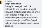 May be an image of text that says 'Author Vacys Maslionka Brangùs draugai, noriu tik patikslinti, kad nesiimu spręsti, tiesą čia prezidentas pasaké ar ne. Man didžioji intriga yra, iki kadencijos pabaigos politiniams oponentams jis pasiülys čiulpti bybi ar visgi susilaikys nuo tokios leksikos.'
